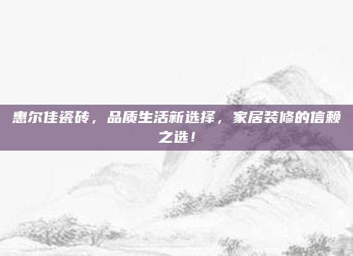 惠爾佳瓷磚，品質(zhì)生活新選擇，家居裝修的信賴之選！