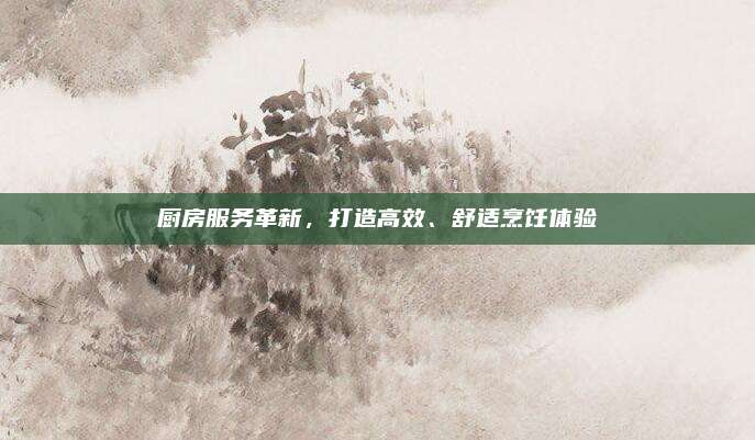 廚房服務(wù)革新，打造高效,、舒適烹飪體驗