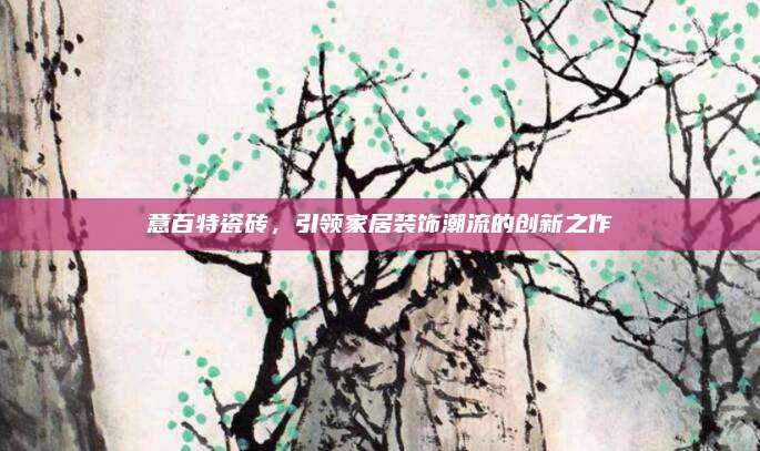 意百特瓷磚,，引領(lǐng)家居裝飾潮流的創(chuàng)新之作