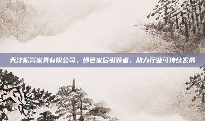 天津振興家具有限公司,，綠色家居引領(lǐng)者，助力行業(yè)可持續(xù)發(fā)展
