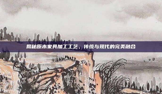 揭秘原木家具加工工藝,，傳統(tǒng)與現(xiàn)代的完美融合