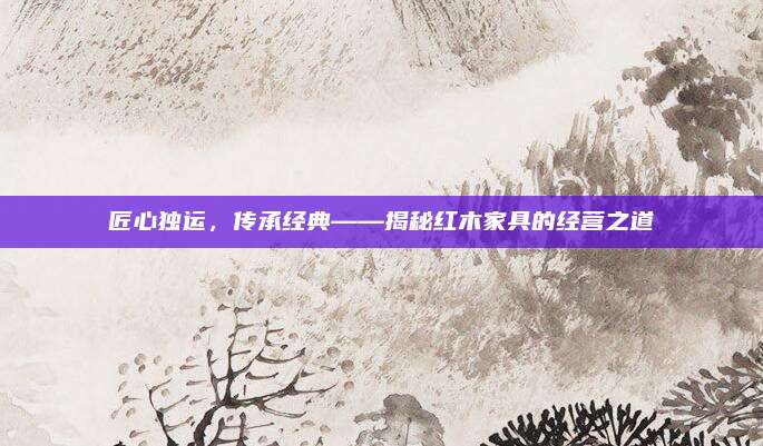 匠心獨(dú)運(yùn)，傳承經(jīng)典——揭秘紅木家具的經(jīng)營(yíng)之道