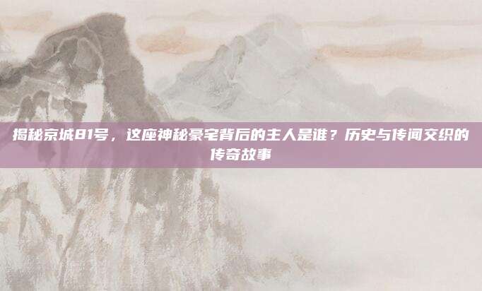 揭秘京城81號(hào)，這座神秘豪宅背后的主人是誰(shuí),？歷史與傳聞交織的傳奇故事