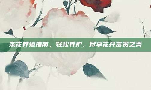 茶花養(yǎng)殖指南,，輕松養(yǎng)護(hù),，盡享花開富貴之美