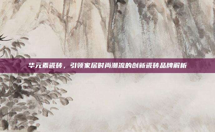 華元素瓷磚，引領(lǐng)家居時尚潮流的創(chuàng)新瓷磚品牌解析