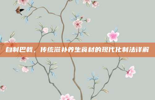 自制巴戟，傳統(tǒng)滋補(bǔ)養(yǎng)生食材的現(xiàn)代化制法詳解