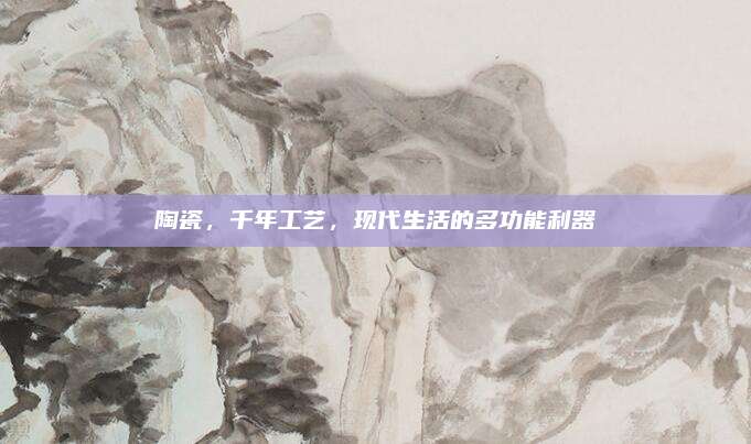 陶瓷,，千年工藝，現(xiàn)代生活的多功能利器