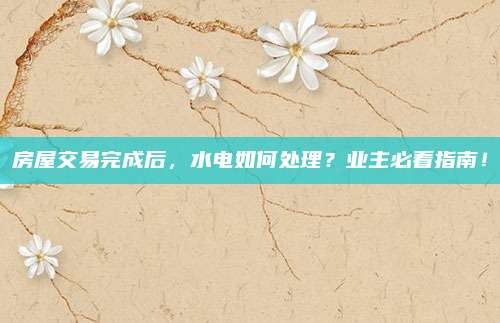 房屋交易完成后,，水電如何處理？業(yè)主必看指南,！