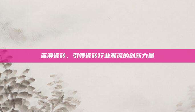 藍(lán)澳瓷磚,，引領(lǐng)瓷磚行業(yè)潮流的創(chuàng)新力量