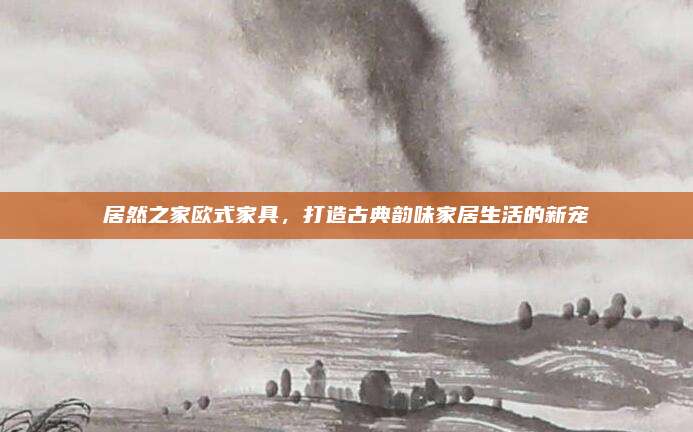 居然之家歐式家具，打造古典韻味家居生活的新寵
