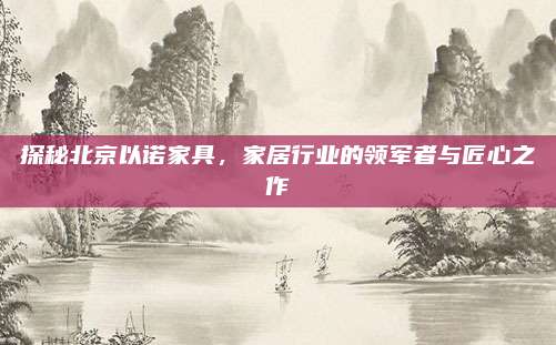 探秘北京以諾家具,，家居行業(yè)的領(lǐng)軍者與匠心之作