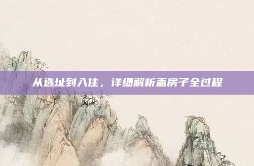 從選址到入住,，詳細(xì)解析蓋房子全過程