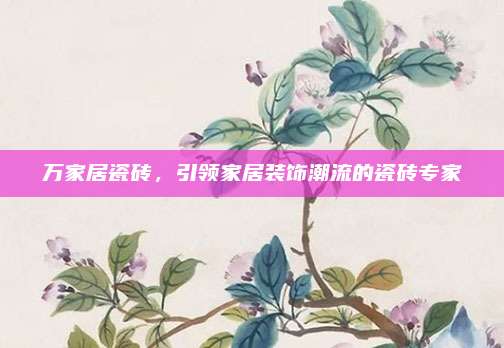 萬家居瓷磚,，引領(lǐng)家居裝飾潮流的瓷磚專家