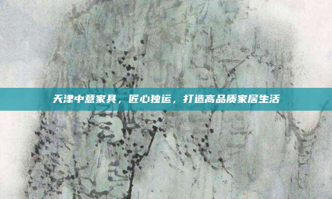 天津中意家具,，匠心獨(dú)運(yùn)，打造高品質(zhì)家居生活