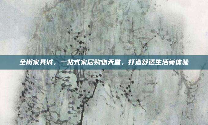 全椒家具城，一站式家居購(gòu)物天堂,，打造舒適生活新體驗(yàn)