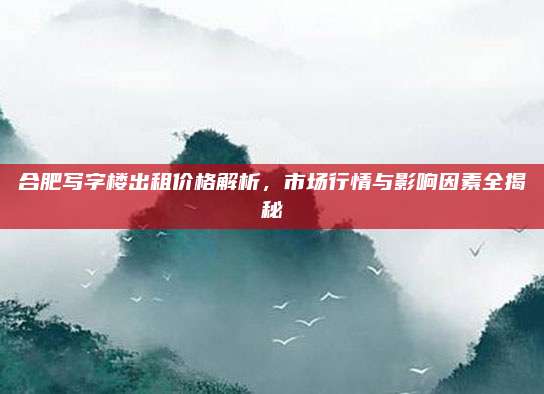 合肥寫(xiě)字樓出租價(jià)格解析,，市場(chǎng)行情與影響因素全揭秘