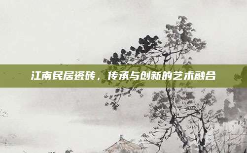 江南民居瓷磚,，傳承與創(chuàng)新的藝術(shù)融合
