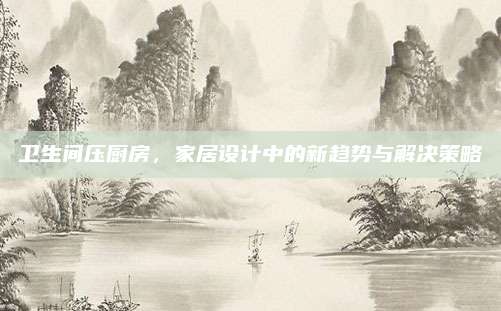 衛(wèi)生間壓廚房,，家居設(shè)計(jì)中的新趨勢(shì)與解決策略