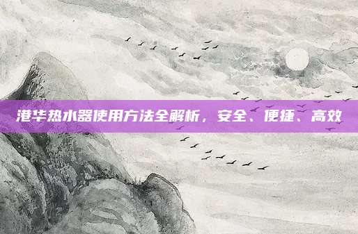港華熱水器使用方法全解析,，安全,、便捷、高效