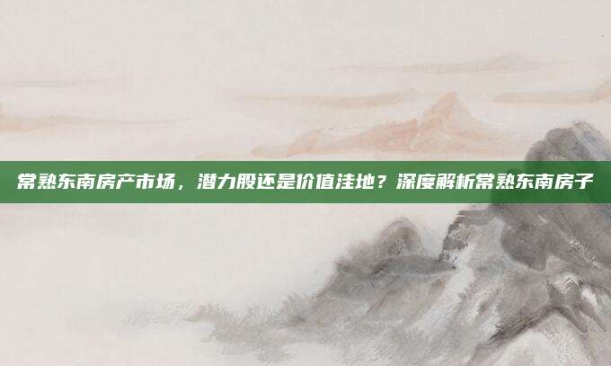 常熟東南房產(chǎn)市場,，潛力股還是價值洼地？深度解析常熟東南房子