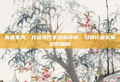依威家具,，打造現(xiàn)代家居新風(fēng)尚，引領(lǐng)行業(yè)發(fā)展趨勢解析