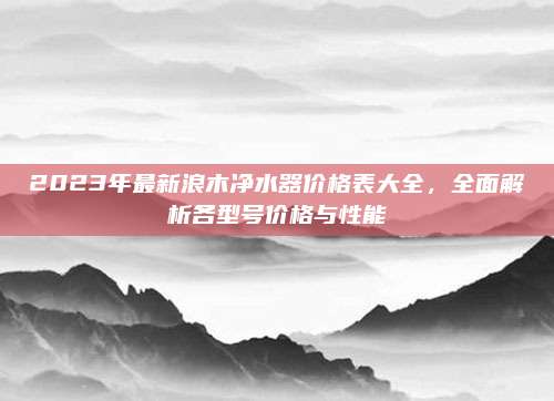 2023年最新浪木凈水器價格表大全，全面解析各型號價格與性能