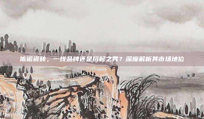 依諾瓷磚,，一線品牌還是后起之秀？深度解析其市場地位