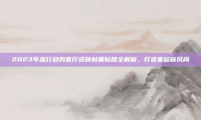 2023年流行趨勢客廳瓷磚材質貼圖全解析,，打造家居新風尚