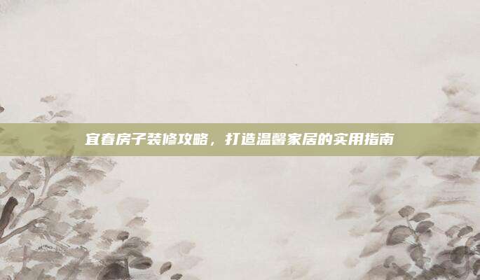 宜春房子裝修攻略，打造溫馨家居的實用指南