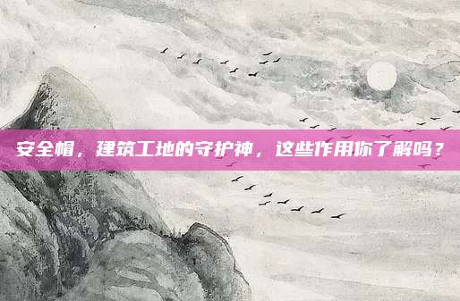 安全帽,，建筑工地的守護神,，這些作用你了解嗎？