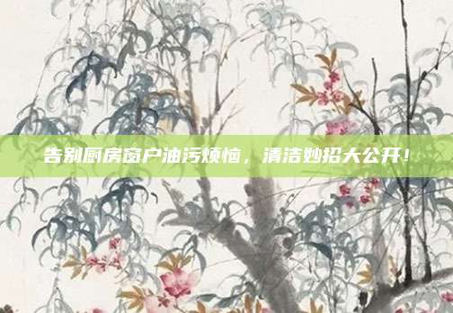 告別廚房窗戶油污煩惱,，清潔妙招大公開！