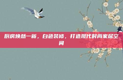 廚房煥然一新,，白色裝修，打造現(xiàn)代時(shí)尚家居空間