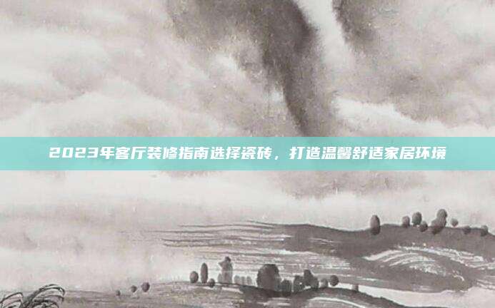 2023年客廳裝修指南選擇瓷磚,，打造溫馨舒適家居環(huán)境