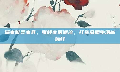 瑞家唯美家具，引領(lǐng)家居潮流,，打造品質(zhì)生活新標(biāo)桿
