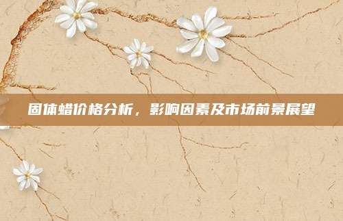 固體蠟價格分析，影響因素及市場前景展望