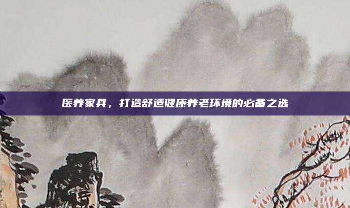 醫(yī)養(yǎng)家具,，打造舒適健康養(yǎng)老環(huán)境的必備之選