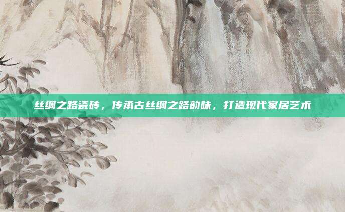 絲綢之路瓷磚,，傳承古絲綢之路韻味,，打造現(xiàn)代家居藝術(shù)