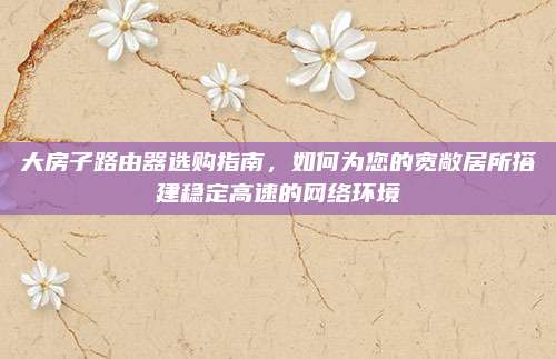 大房子路由器選購指南,，如何為您的寬敞居所搭建穩(wěn)定高速的網絡環(huán)境