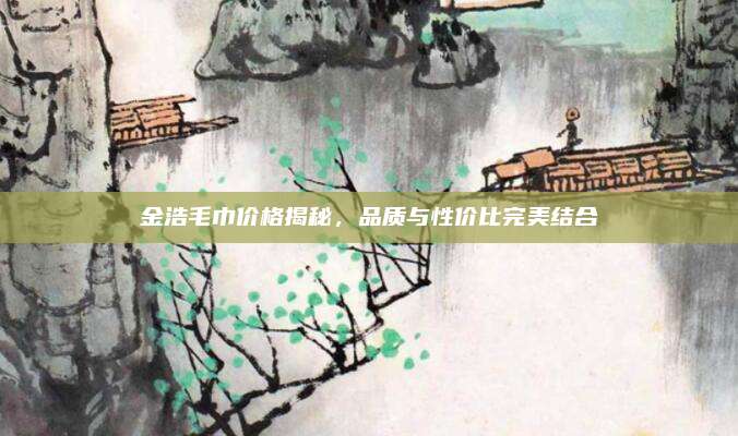 金浩毛巾價格揭秘,，品質(zhì)與性價比完美結(jié)合