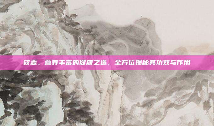 莜麥,，營養(yǎng)豐富的健康之選，全方位揭秘其功效與作用