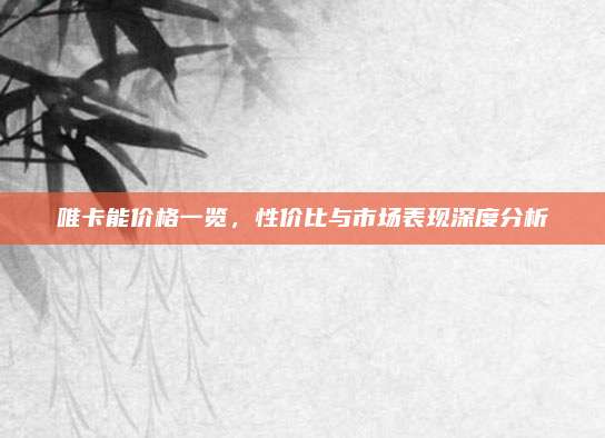 唯卡能價格一覽,，性價比與市場表現(xiàn)深度分析
