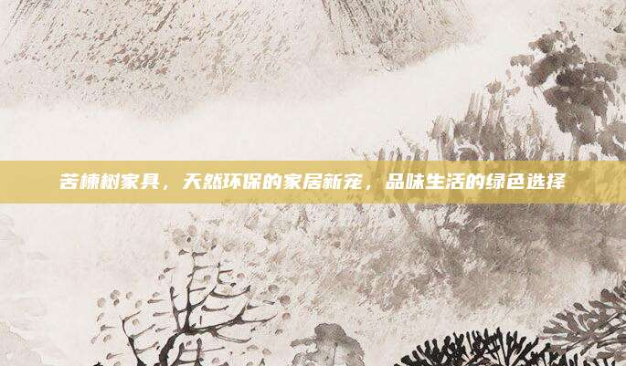 苦楝樹家具,，天然環(huán)保的家居新寵,，品味生活的綠色選擇