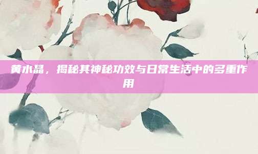 黃水晶，揭秘其神秘功效與日常生活中的多重作用