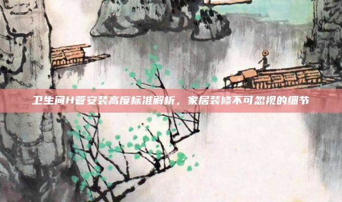 衛(wèi)生間H管安裝高度標準解析,，家居裝修不可忽視的細節(jié)