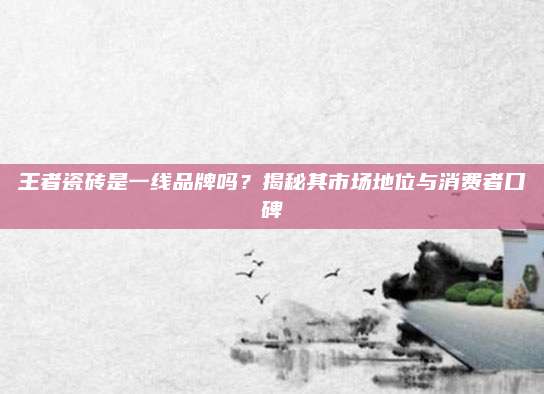 王者瓷磚是一線品牌嗎,？揭秘其市場(chǎng)地位與消費(fèi)者口碑