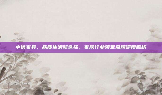 中信家具，品質(zhì)生活新選擇,，家居行業(yè)領(lǐng)軍品牌深度解析