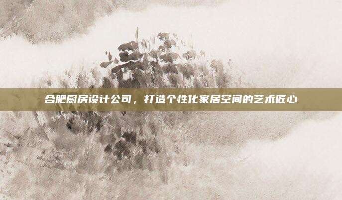 合肥廚房設(shè)計公司,，打造個性化家居空間的藝術(shù)匠心