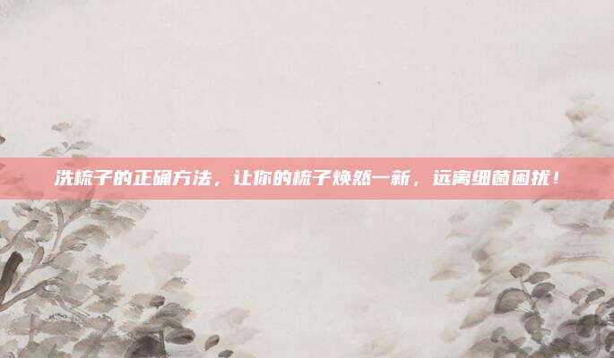 洗梳子的正確方法,，讓你的梳子煥然一新，遠(yuǎn)離細(xì)菌困擾,！