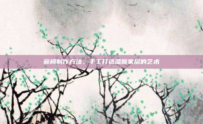 藤椅制作方法,，手工打造溫馨家居的藝術(shù)