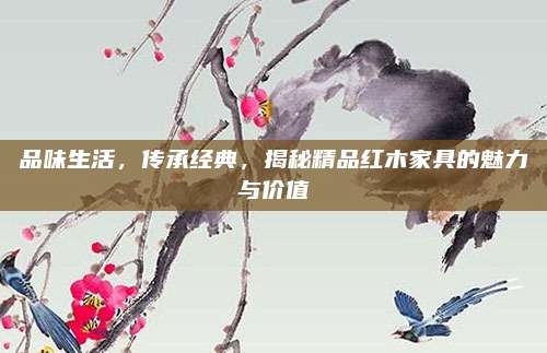 品味生活,，傳承經典,，揭秘精品紅木家具的魅力與價值